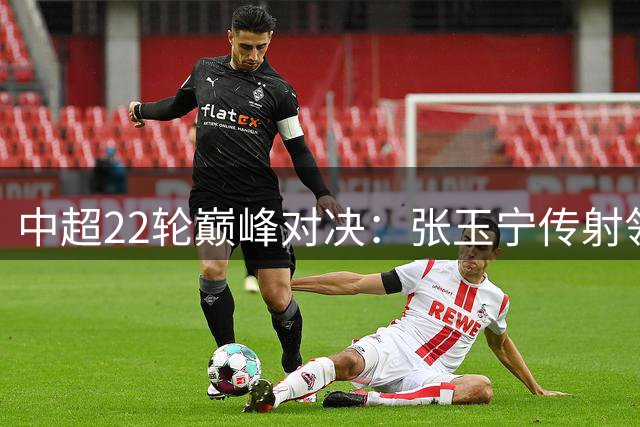 中超22轮巅峰对决：张玉宁传射领衔 斯坦丘绝杀德比