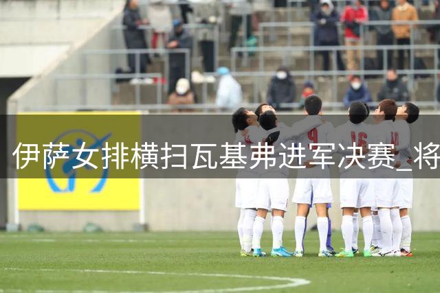 伊萨女排横扫瓦基弗进军决赛 将与费内再决高下