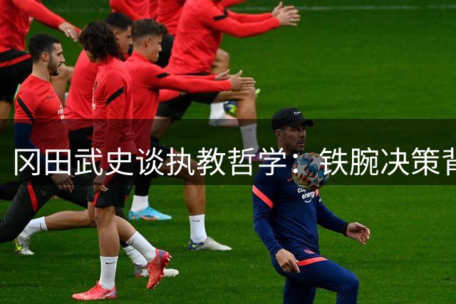 冈田武史谈执教哲学：铁腕决策背后是对球员的真挚关怀