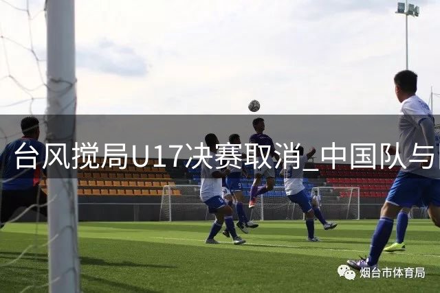 台风搅局U17决赛取消 中国队与阿森纳共享冠军殊荣