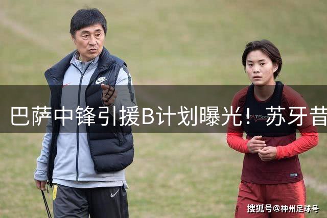 巴萨中锋引援B计划曝光！苏牙昔日钦点妖星或成锋线救火奇兵