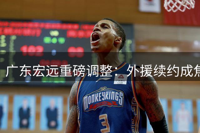 广东宏远重磅调整：外援续约成焦点，徐杰涨薪在望，周鹏回归双职