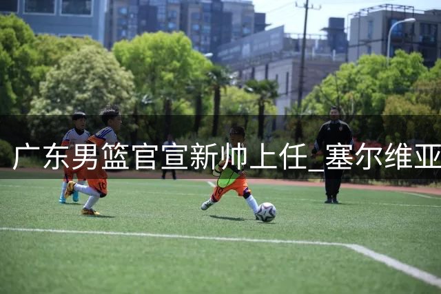 广东男篮官宣新帅上任 塞尔维亚名将携豪华教练组加盟