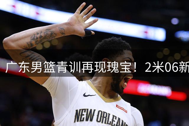 广东男篮青训再现瑰宝！2米06新星内线统治U19赛场引期待
