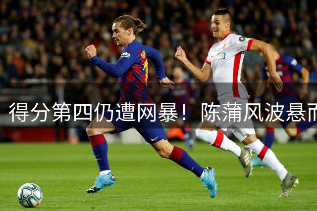 得分第四仍遭网暴！陈蒲风波悬而不决，俱乐部做甩手掌柜埋大隐患