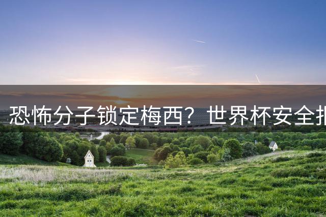 恐怖分子锁定梅西？世界杯安全报告揭露球员威胁内幕