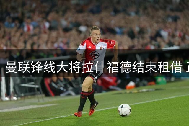 曼联锋线大将拉什福德结束租借 正式归队投入新赛季备战