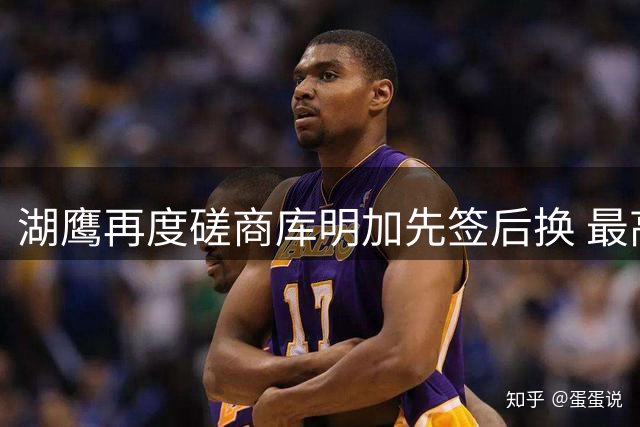 湖鹰再度磋商库明加先签后换 最高报价方案曝光