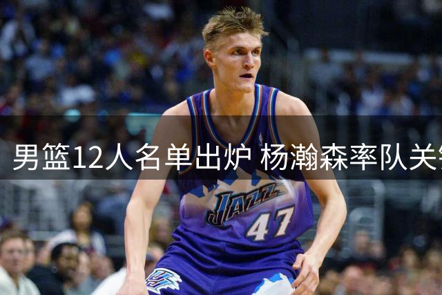 男篮12人名单出炉 杨瀚森率队关键战对阵卡塔尔