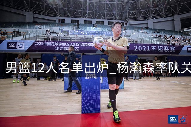 男篮12人名单出炉 杨瀚森率队关键战对阵卡塔尔