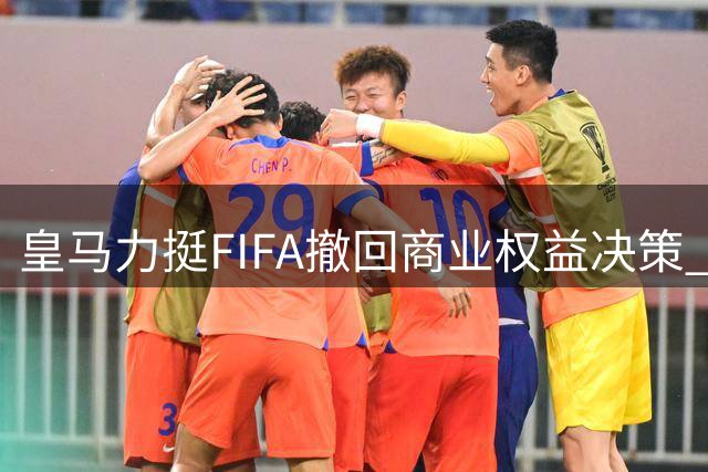 皇马力挺FIFA撤回商业权益决策 呼吁保护足球核心价值