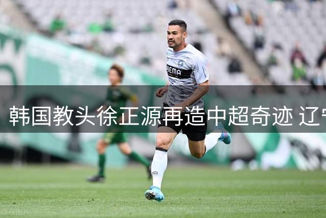 韩国教头徐正源再造中超奇迹 辽宁队脱胎换骨引亚冠热议